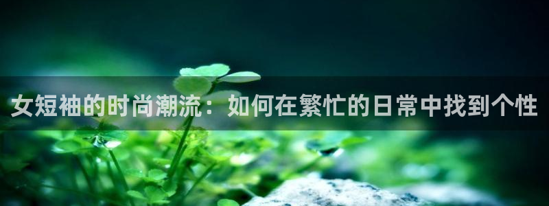 三亿体育：女短袖的时尚潮流：如何在繁忙的日常中找到个性